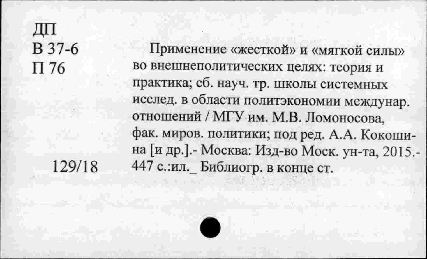 ﻿В 37-6
П76
129/18
Применение «жесткой» и «мягкой силы» во внешнеполитических целях: теория и практика; сб. науч. тр. школы системных исслед. в области политэкономии междунар. отношений / МГУ им. М.В. Ломоносова, фак. миров, политики; под ред. А.А. Кокошина [и др.].- Москва: Изд-во Моск, ун-та, 2015.-447 с.:ил._ Библиогр. в конце ст.